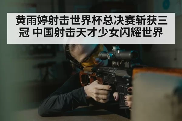 黄雨婷射击世界杯总决赛斩获三冠 中国射击天才少女闪耀世界