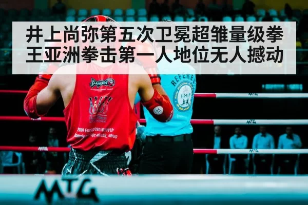 井上尚弥第五次卫冕超雏量级拳王亚洲拳击第一人地位无人撼动
