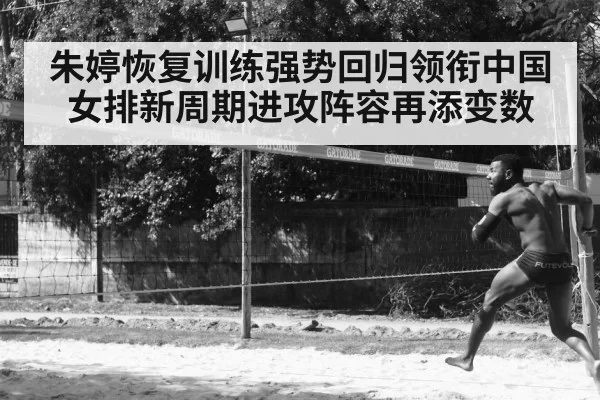 朱婷恢复训练强势回归领衔中国女排新周期进攻阵容再添变数